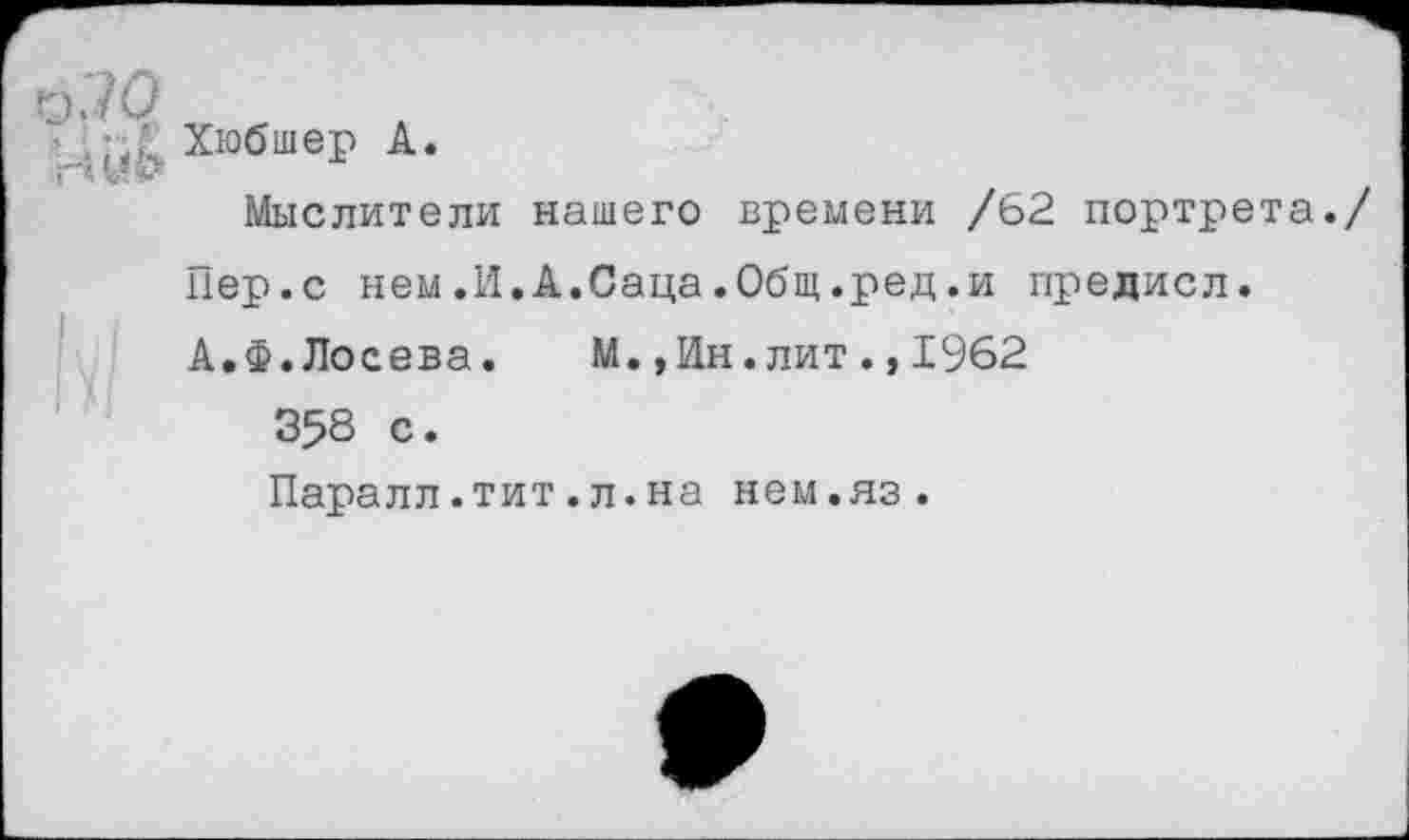 ﻿о;ю
Ай& ХюбшеР А-
Мыслители нашего времени /62 портрета./
Пер.с нем.И.А.Саца.Общ.ред.и предисл.
А.Ф.Лосева.	М.,Ин.лит.,1962
358 с.
Паралл.тит.л.на нем.яз.